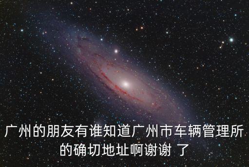 廣州的朋友有誰知道廣州市車輛管理所的確切地址啊謝謝 了
