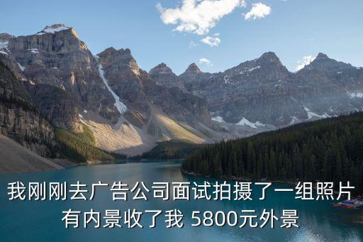 我剛剛去廣告公司面試拍攝了一組照片有內景收了我 5800元外景