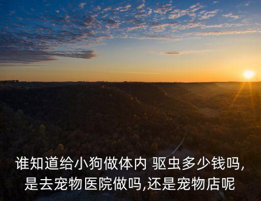 誰知道給小狗做體內(nèi) 驅(qū)蟲多少錢嗎,是去寵物醫(yī)院做嗎,還是寵物店呢