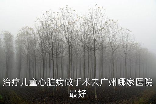 治療兒童心臟病做手術去廣州哪家醫院最好