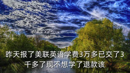 昨天報(bào)了美聯(lián)英語學(xué)費(fèi)3萬多已交了3千多了現(xiàn)不想學(xué)了退款該