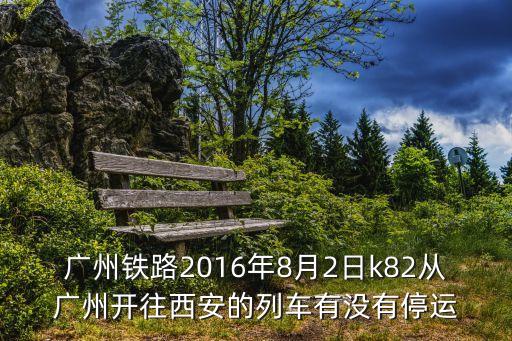8月廣州，廣州鐵路2016年8月2日k82從廣州開往西安的列車有沒有停運