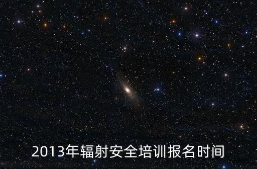 上海市輻射安全與防護培訓，2013年輻射安全培訓報名時間