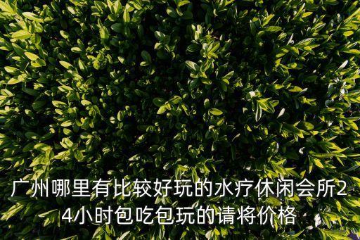 廣州哪里有比較好玩的水療休閑會所24小時包吃包玩的請將價格