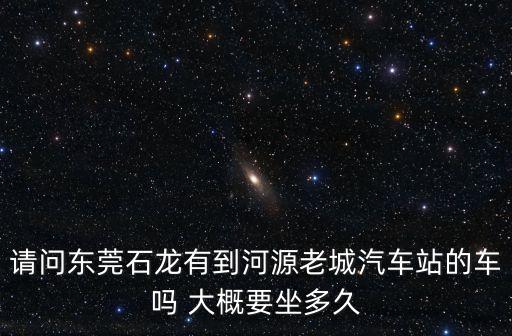 請問東莞石龍有到河源老城汽車站的車嗎 大概要坐多久