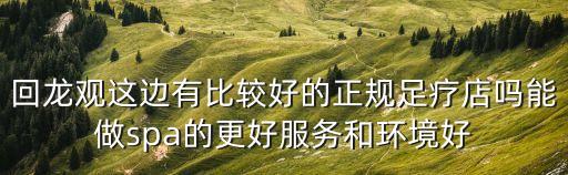回龍觀這邊有比較好的正規足療店嗎能做spa的更好服務和環境好