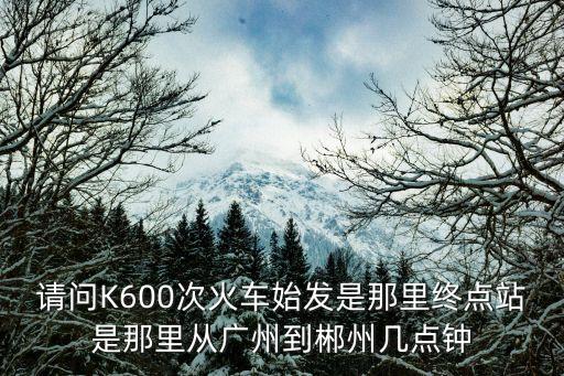 請問K600次火車始發(fā)是那里終點站是那里從廣州到郴州幾點鐘