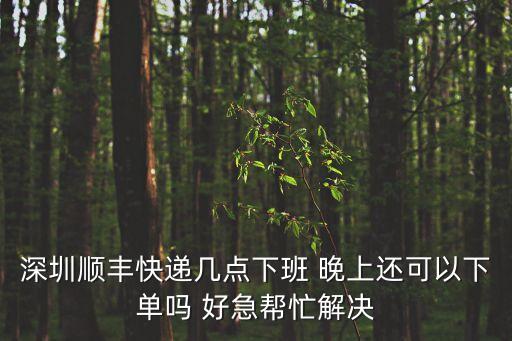 深圳順風快遞幾點上班，深圳順豐快遞幾點下班 晚上還可以下單嗎 好急幫忙解決