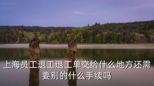 上海員工退工退工單交給什么地方還需要?jiǎng)e的什么手續(xù)嗎