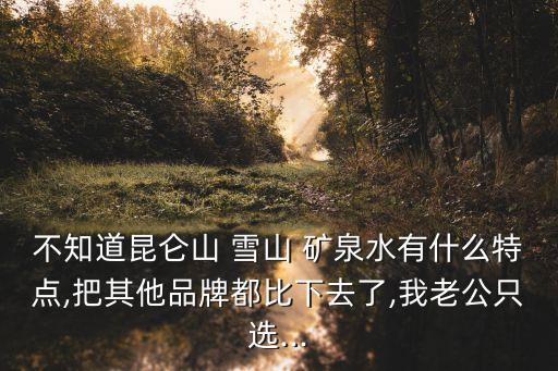 不知道昆侖山 雪山 礦泉水有什么特點,把其他品牌都比下去了,我老公只選...