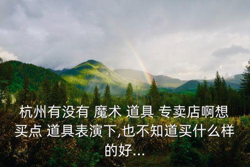 杭州有沒有 魔術 道具 專賣店啊想買點 道具表演下,也不知道買什么樣的好...