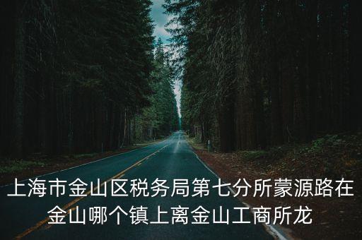 上海市金山區(qū)稅務局第七分所蒙源路在金山哪個鎮(zhèn)上離金山工商所龍