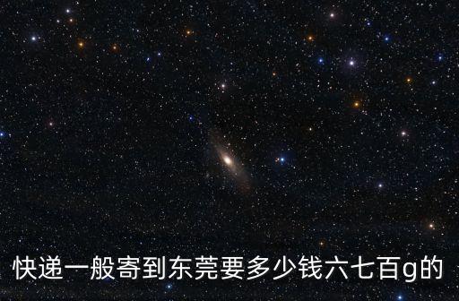 快遞一般寄到東莞要多少錢六七百g的