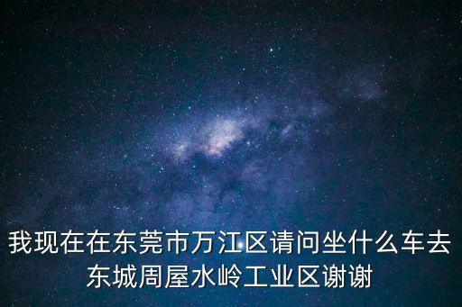 我現在在東莞市萬江區請問坐什么車去東城周屋水嶺工業區謝謝