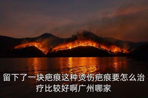 留下了一塊疤痕這種燙傷疤痕要怎么治療比較好啊廣州哪家