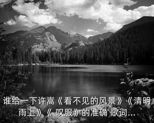 誰給一下許嵩《看不見的風景》《清明雨上》《 嘆服》的準確 歌詞...