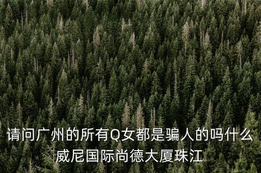 請問廣州的所有Q女都是騙人的嗎什么威尼國際尚德大廈珠江