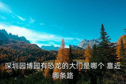 深圳園博園恐龍館 搬，深圳園博園有恐龍的大門是哪個 靠近哪條路