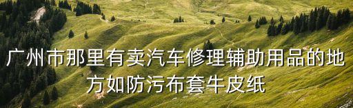 廣州市那里有賣汽車修理輔助用品的地方如防污布套牛皮紙