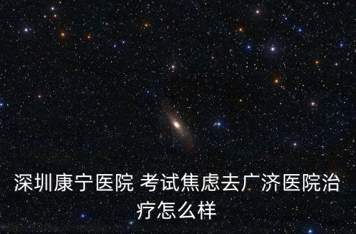 深圳康寧醫院 考試焦慮去廣濟醫院治療怎么樣