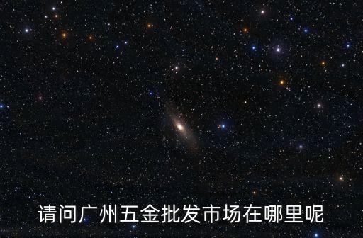 請問廣州五金批發(fā)市場在哪里呢