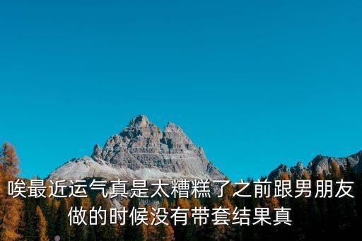 唉最近運氣真是太糟糕了之前跟男朋友做的時候沒有帶套結果真