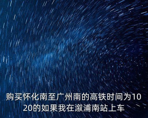 購買懷化南至廣州南的高鐵時間為1020的如果我在溆浦南站上車