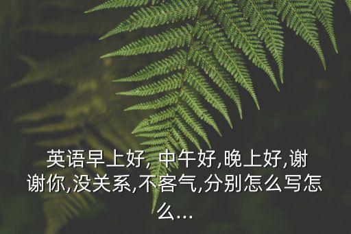  英語(yǔ)早上好, 中午好,晚上好,謝謝你,沒關(guān)系,不客氣,分別怎么寫怎么...