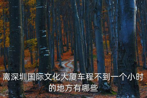 離深圳國際文化大廈車程不到一個小時的地方有哪些