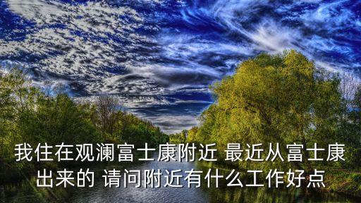 我住在觀瀾富士康附近 最近從富士康出來(lái)的 請(qǐng)問(wèn)附近有什么工作好點(diǎn)