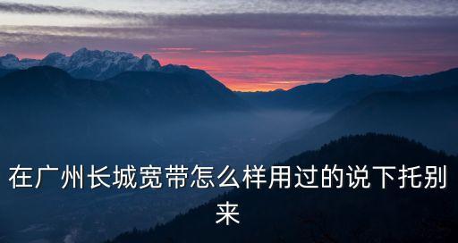在廣州長城寬帶怎么樣用過的說下托別來