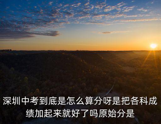 深圳中考到底是怎么算分呀是把各科成績加起來就好了嗎原始分是