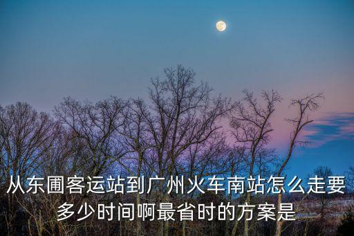 東圃到廣州南站打的，從東圃客運站到廣州火車南站怎么走要多少時間啊最省時的方案是