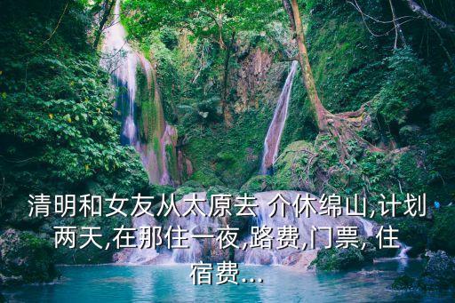 清明和女友從太原去 介休綿山,計劃兩天,在那住一夜,路費,門票, 住宿費...