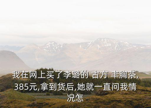我在網(wǎng)上買(mǎi)了李璐的 古方 豐胸茶,385元,拿到貨后,她就一直問(wèn)我情況怎