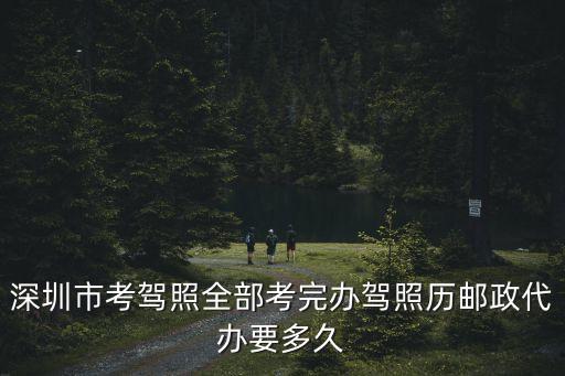 深圳市考駕照全部考完辦駕照歷郵政代辦要多久