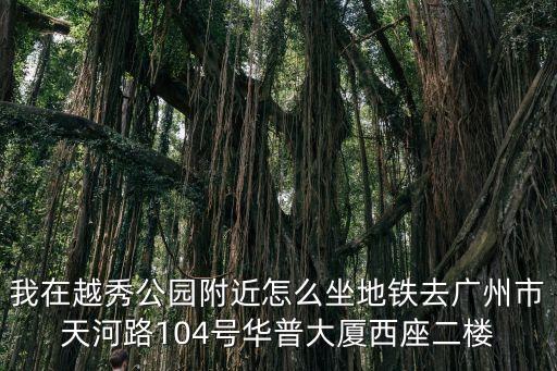 我在越秀公園附近怎么坐地鐵去廣州市天河路104號華普大廈西座二樓
