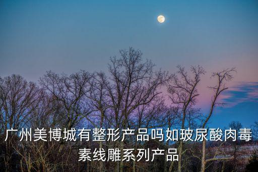 廣州美博城有整形產品嗎如玻尿酸肉毒素線雕系列產品
