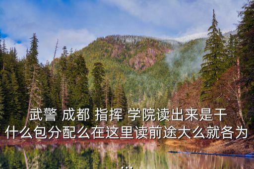  武警 成都 指揮 學院讀出來是干什么包分配么在這里讀前途大么就各為...