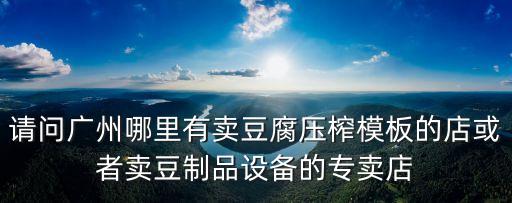 廣州豆制品用具，請問廣州哪里有賣豆腐壓榨模板的店或者賣豆制品設備的專賣店