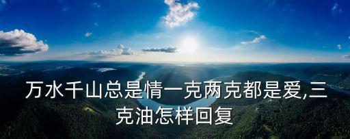  萬水千山總是情一克兩克都是愛,三克油怎樣回復(fù)