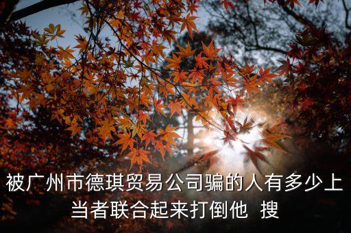 被廣州市德琪貿(mào)易公司騙的人有多少上當(dāng)者聯(lián)合起來打倒他  搜