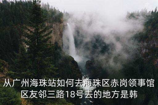 廣州國際領事館 赤崗，從廣州海珠站如何去海珠區赤崗領事館區友鄰三路18號去的地方是韓