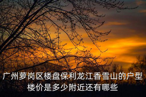 廣州蘿崗區樓盤保利龍江香雪山的戶型樓價是多少附近還有哪些