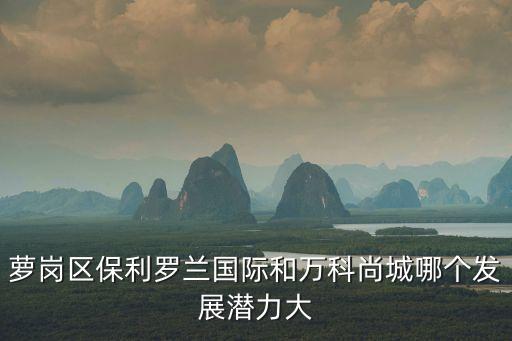 蘿崗區保利羅蘭國際和萬科尚城哪個發展潛力大