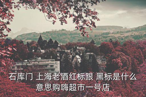 上海市老干杯，石庫(kù)門 上海老酒紅標(biāo)跟 黑標(biāo)是什么意思購(gòu)嗨超市一號(hào)店