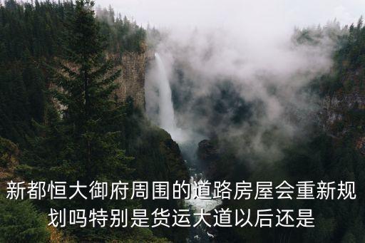新都恒大御府周圍的道路房屋會重新規(guī)劃嗎特別是貨運大道以后還是