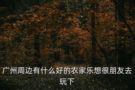 廣州周邊有什么好的農(nóng)家樂想很朋友去玩下