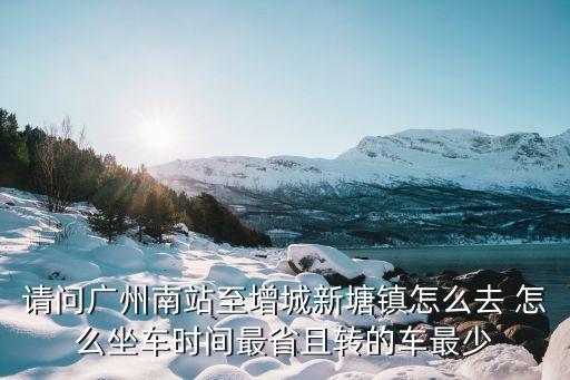 請問廣州南站至增城新塘鎮怎么去 怎么坐車時間最省且轉的車最少