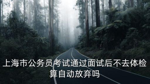 上海市考進面試了可以放棄嗎，上海市公務員考試通過面試后不去體檢算自動放棄嗎